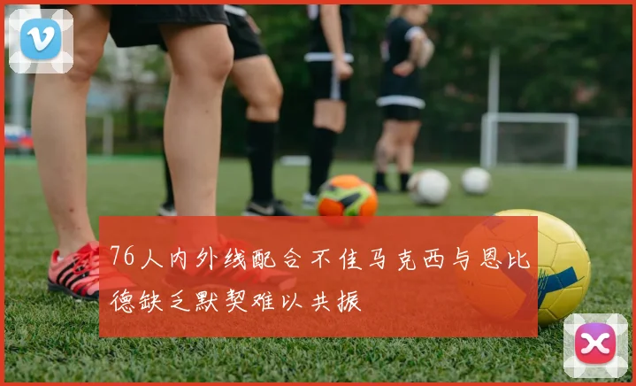 76人内外线配合不佳马克西与恩比德缺乏默契难以共振