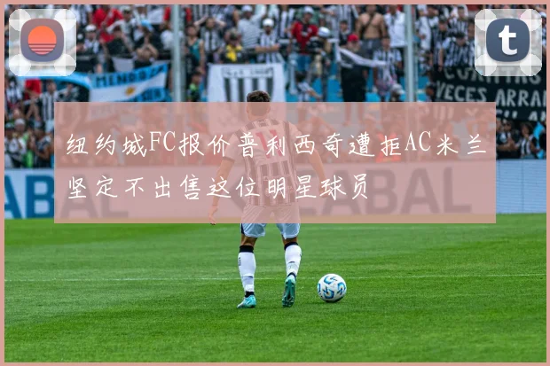 纽约城FC报价普利西奇遭拒AC米兰坚定不出售这位明星球员