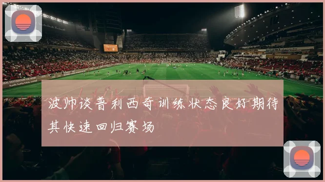 波帅谈普利西奇训练状态良好期待其快速回归赛场