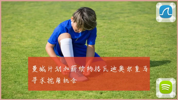 曼城计划加薪续约格瓦迪奥尔皇马寻求挖角机会