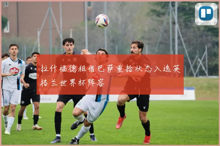 拉什福德租借巴萨重拾状态入选英格兰世界杯阵容