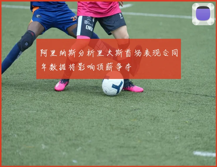 阿里纳斯分析里夫斯首场表现合同年数据将影响顶薪争夺