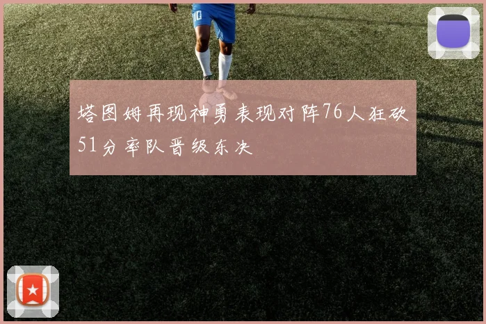 塔图姆再现神勇表现对阵76人狂砍51分率队晋级东决