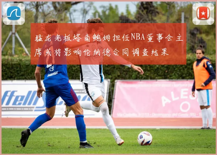 猛龙老板塔南鲍姆担任NBA董事会主席或将影响伦纳德合同调查结果