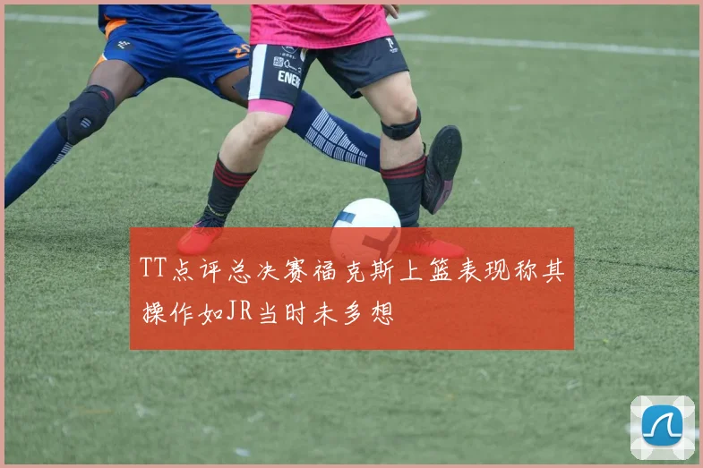 TT点评总决赛福克斯上篮表现称其操作如JR当时未多想