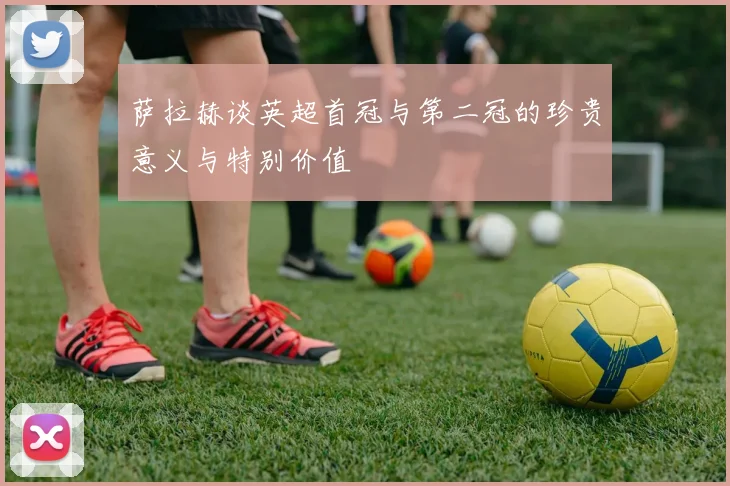 萨拉赫谈英超首冠与第二冠的珍贵意义与特别价值