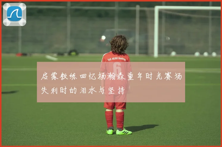启蒙教练回忆杨瀚森童年时光赛场失利时的泪水与坚持