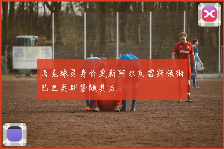 马竞球员身价更新阿尔瓦雷斯领衔巴里奥斯紧随其后