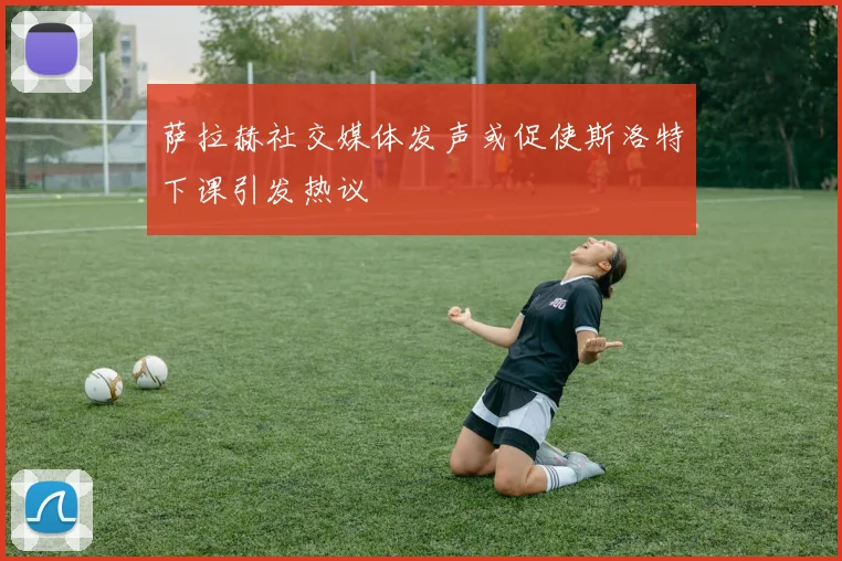 萨拉赫社交媒体发声或促使斯洛特下课引发热议