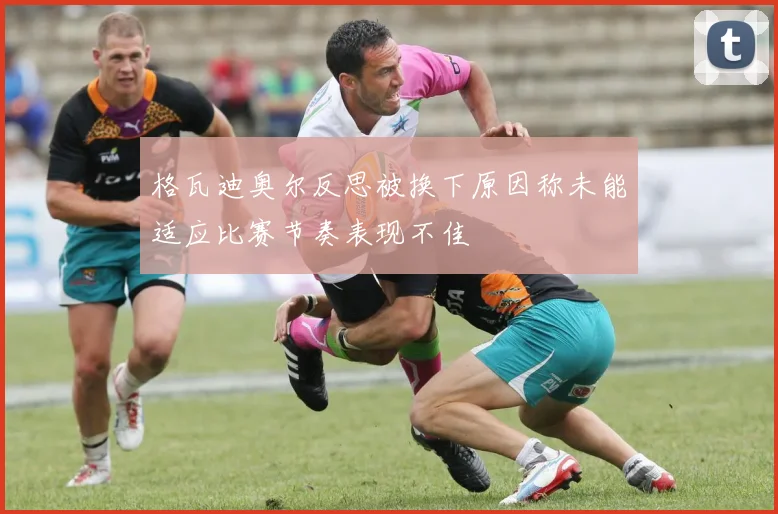 格瓦迪奥尔反思被换下原因称未能适应比赛节奏表现不佳