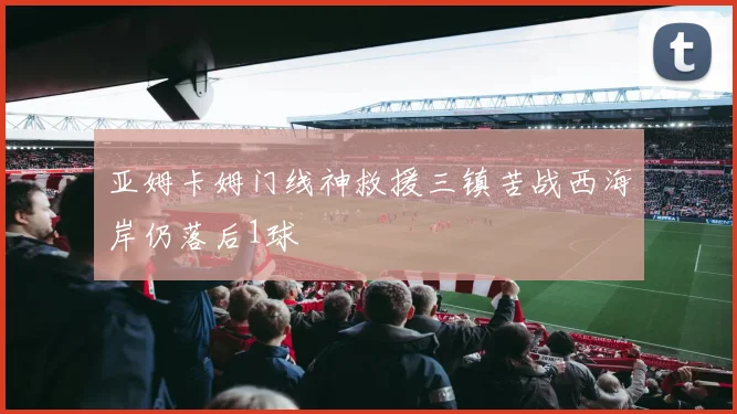 亚姆卡姆门线神救援三镇苦战西海岸仍落后1球